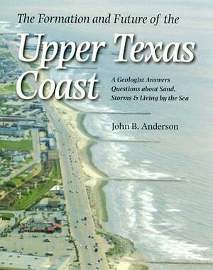 The Formation and Future of the Upper Texas Coast: A Geologist Answers Questions about Sand, Storms, and Living by the Sea by John B. Anderson
