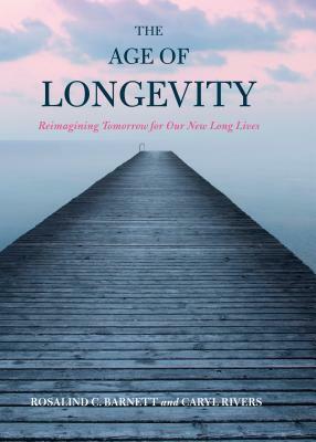 The Age of Longevity: Re-Imagining Tomorrow for Our New Long Lives by Rosalind C. Barnett, Caryl Rivers