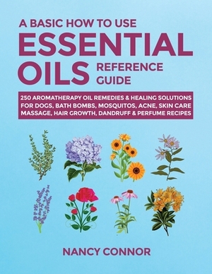 A Basic How to Use Essential Oils Reference Guide: 250 Aromatherapy Oil Remedies & Healing Solutions For Dogs, Bath Bombs, Mosquitos, Acne, Skin Care, by Nancy Connor