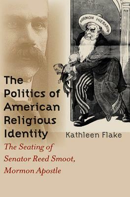 The Politics of American Religious Identity: The Seating of Senator Reed Smoot, Mormon Apostle by Kathleen Flake