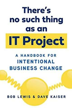 There's No Such Thing as an IT Project: A Handbook for Intentional Business Change by Bob Lewis, Dave Kaiser