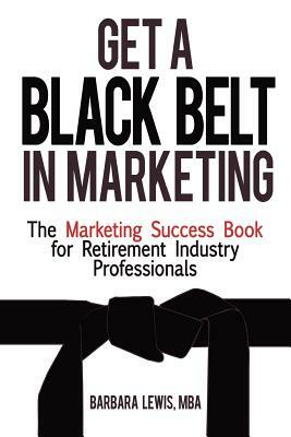 Get a Black Belt in Marketing: The Marketing Success Book for Retirement Industry Professionals by Barbara Lewis