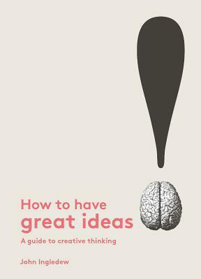 How to Have Great Ideas: A Guide to Creative Thinking by John Ingledew