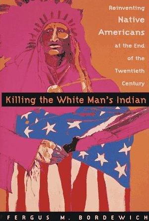 Killing The White Man's Indian; Reinventing Native Americans at the End of the Twentieth Century by Fergus M. Bordewich, Fergus M. Bordewich