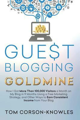 Guest Blogging Goldmine: How I Got More Than 100,000 Visitors a Month on My Blog in 9 Months Using a Free Marketing Strategy, and Other Ways to by Tom Corson-Knowles