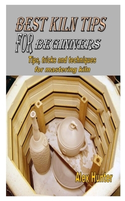 Best Kiln Tips for Beginners: Tips, tricks and techniques for mastering kiln by Alex Hunter