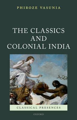The Classics and Colonial India by Phiroze Vasunia