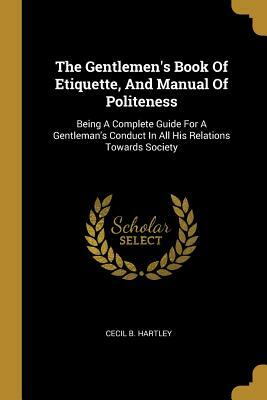 The Gentlemen's Book Of Etiquette, And Manual Of Politeness: Being A Complete Guide For A Gentleman's Conduct In All His Relations Towards Society by Cecil B. Hartley