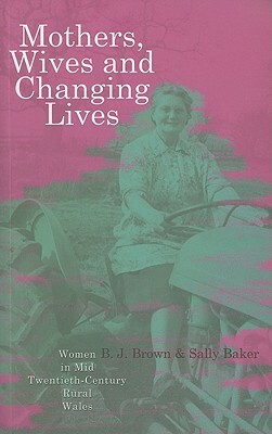 Mothers, Wives and Changing Lives: Women in Mid-Twentieth Century Rural Wales by Sally Baker, B. J. Brown