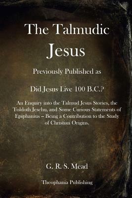 The Talmudic Jesus: Previously Published as Did Jesus Live 100 B.C.? An Enquiry into the Talmud Jesus Stories, the Toldoth Jeschu, and Som by G.R.S. Mead