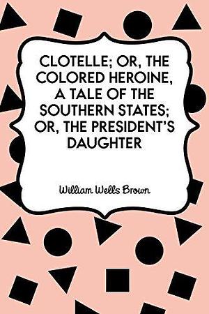 Clotelle; Or, The Colored Heroine, a tale of the Southern States; Or, The President's Daughter by William Wells Brown, William Wells Brown