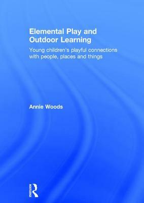 Elemental Play and Outdoor Learning: Young Children's Playful Connections with People, Places and Things by Annie Woods