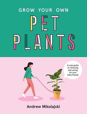 Grow Your Own Pet Plants: A Cute Guide to Choosing and Caring for Your Leafy Friends by Andrew Mikolajski
