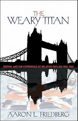 The Weary Titan: Britain and the Experience of Relative Decline, 1895-1905 by Aaron L. Friedberg