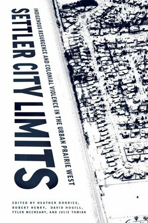 Settler City Limits: Indigenous Resurgence and Colonial Violence in the Urban Prairie West by Julie Tomiak, Robert Henry, David Hugill, Tyler McCreary, Heather Dorries