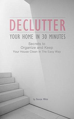 Declutter Your Home in 30 Minutes: Secrets to Organize and Keep Your House Clean in The Easy Way by Duncan White, Declutter home