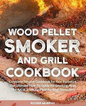 Wood Pellet Smoker and Grill Cookbook: Complete Smoker Cookbook for Real Barbecue, The Ultimate How-To Guide for Smoking Meat, The Art of Smoking Meat for Real Pitmasters by Roger Murphy