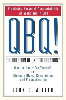 Qbq! the Question Behind the Question: Practicing Personal Accountability at Work and in Life by John G. Miller