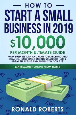 How to Start a Small Business in 2019: 10,000/month ultimate guide - From Business Idea and Plan to Marketing and Scaling. Including Funding strategie by Ronald Roberts