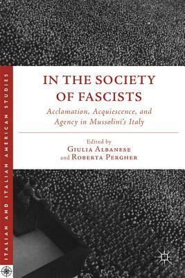 In the Society of Fascists: Acclamation, Acquiescence, and Agency in Mussolini's Italy by 