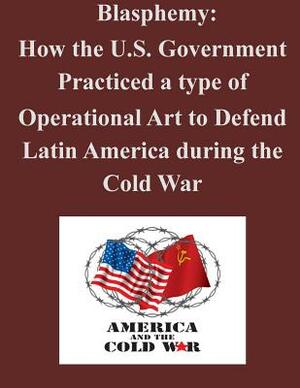 Blasphemy: How the U.S. Government Practiced a type of Operational Art to Defend Latin America during the Cold War by U. S. Army Command and General Staff Col