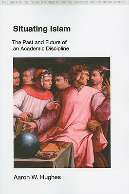 Situating Islam: The Past and Future of an Academic Discipline by Aaron W. Hughes