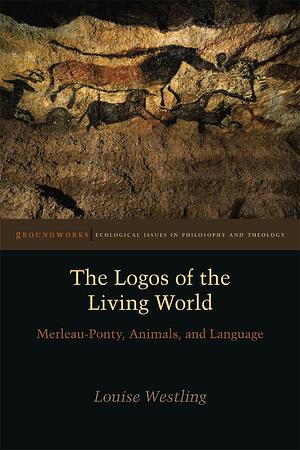 The Logos of the Living World: Merleau-Ponty, Animals, and Language by Louise Westling