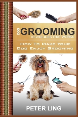Dog Grooming Techniques That Works: How To Make Your Dog Enjoy Grooming by Peter Ling