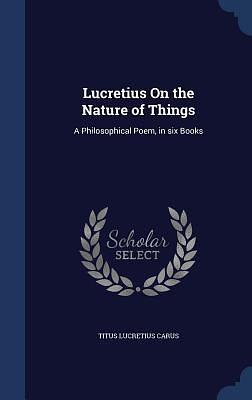 Lucretius On the Nature of Things: A Philosophical Poem, in six Books by Titus Lucretius Carus, Titus Lucretius Carus