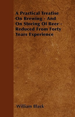 A Practical Treatise On Brewing - And On Storing Of Beer - Reduced From Forty Years Experience by William Black