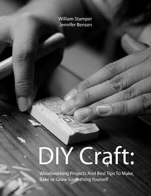 DIY Craft: Woodworking Projects And Best Tips To Make, Bake or Grow Something Yourself by William Stamper, Jennifer Benson