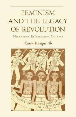 Feminism and the Legacy of Revolution: Nicaragua, El Salvador, Chiapas by Karen Kampwirth