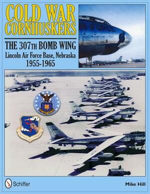 Cold War Cornhuskers: The 307th Bomb Wing Lincoln Air Force Base Nebraska 1955-1965 by Mike Hill