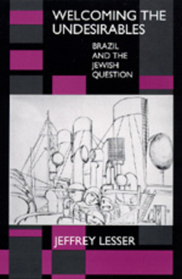 Welcoming the Undesirables: Brazil and the Jewish Question by Jeffrey Lesser