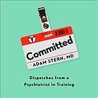 Committed: Dispatches from a Psychiatrist in Training by Adam Stern