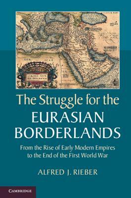 The Struggle for the Eurasian Borderlands: From the Rise of Early Modern Empires to the End of the First World War by Alfred J. Rieber