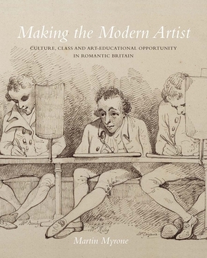 Making the Modern Artist: Culture, Class and Art-Educational Opportunity in Romantic Britain by Martin Myrone