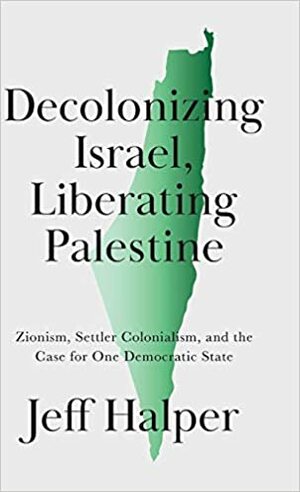 Decolonizing Israel, Liberating Palestine: Zionism, Settler Colonialism, and the Case for One Democratic State by Jeff Halper