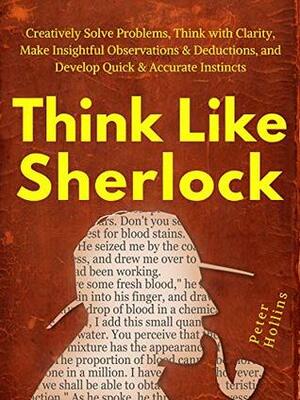 Think Like Sherlock: Creatively Solve Problems, Think with Clarity, Make Insightful Observations & Deductions, and Develop Quick & Accurate Instincts by Peter Hollins