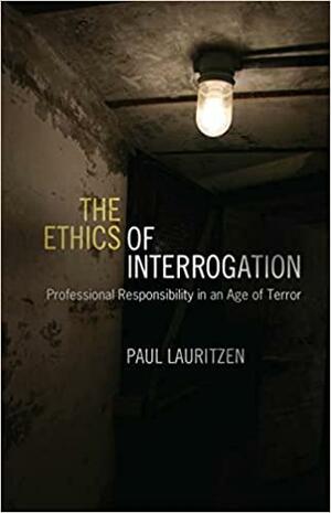 The Ethics of Interrogation: Professional Responsibility in an Age of Terror by Paul Lauritzen