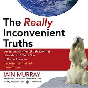 The Really Inconvenient Truths: Seven Environmental Catastrophes Liberals Don't Want You to Know About--Because They Helped Cause Them by Iain Murray