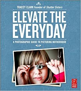 Elevate the Everyday: A Photographic Guide to Picturing Motherhood by Tracy^Clark