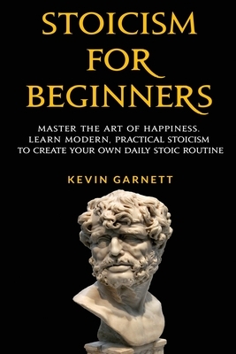 Stoicism For Beginners: Master the Art of Happiness. Learn Modern, Practical Stoicism to Create Your Own Daily Stoic Routine by Kevin Garnett