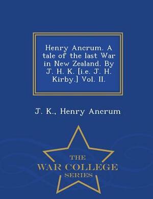 Henry Ancrum. a Tale of the Last War in New Zealand. by J. H. K. [I.E. J. H. Kirby.] Vol. II. - War College Series by J. K, Henry Ancrum