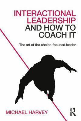 Interactional Leadership and How to Coach It: The Art of the Choice-Focused Leader by Michael Harvey