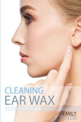 Cleaning Ear Wax: Remove Ear Wax Build Up with Our Simple, Quick, Effective Guide to Help You Self Care, Clean and Remove Wax from Your by Emily Taylor