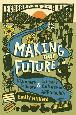 Making Our Future: Visionary Folklore and Everyday Culture in Appalachia by Emily Hilliard