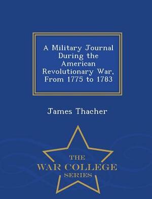 A Military Journal During the American Revolutionary War, from 1775 to 1783 - War College Series by James Thacher
