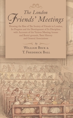 The London Friends' Meetings: Showing the Rise of the Society of Friends in London, Its Progress and the Development of Its Discipline; with Account by William Beck, Thomas Frederick Ball