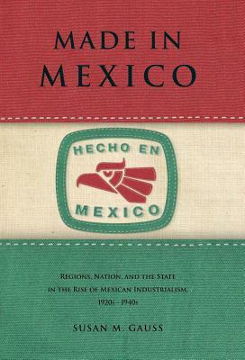 Made in Mexico: Regions, Nation, and the State in the Rise of Mexican Industrialism, 1920s-1940s by Susan M. Gauss